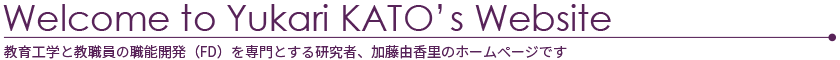 Welcome to Yukari KATO's Website 教育工学と教職員の職能開発（FD）を専門とする研究者、加藤由香里のホームページです。学生と教員に対して「学びをよくする」ための提案をしています。大学でFD(faculty Development)を担当しています。